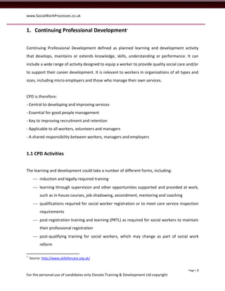 www.SocialWorkProcesses.co.uk


1. Continuing Professional Development1

Continuing Professional Development defined as planned learning and development activity
that develops, maintains or extends knowledge, skills, understanding or performance. It can
include a wide range of activity designed to equip a worker to provide quality social care and/or
to support their career development. It is relevant to workers in organisations of all types and
sizes, including micro employers and those who manage their own services.


CPD is therefore:
- Central to developing and improving services
- Essential for good people management
- Key to improving recruitment and retention
- Applicable to all workers, volunteers and managers
- A shared responsibility between workers, managers and employers


1.1 CPD Activities


The learning and development could take a number of different forms, including:
       induction and legally-required training
       learning through supervision and other opportunities supported and provided at work,
          such as in-house courses, job-shadowing, secondment, mentoring and coaching
       qualifications required for social worker registration or to meet care service inspection
          requirements
       post-registration training and learning (PRTL) as required for social workers to maintain
          their professional registration
       post-qualifying training for social workers, which may change as part of social work
          reform

1
    Source: http://www.skillsforcare.org.uk/


                                                                                           Page | 3
For the personal use of candidates only Elevate Training & Development Ltd copyright
 