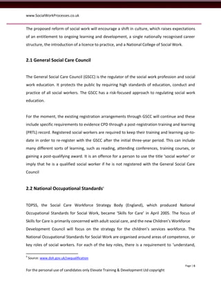 www.SocialWorkProcesses.co.uk


The proposed reform of social work will encourage a shift in culture, which raises expectations
of an entitlement to ongoing learning and development, a single nationally recognised career
structure, the introduction of a licence to practice, and a National College of Social Work.


2.1 General Social Care Council


The General Social Care Council (GSCC) is the regulator of the social work profession and social
work education. It protects the public by requiring high standards of education, conduct and
practice of all social workers. The GSCC has a risk-focused approach to regulating social work
education.


For the moment, the existing registration arrangements through GSCC will continue and these
include specific requirements to evidence CPD through a post-registration training and learning
(PRTL) record. Registered social workers are required to keep their training and learning up-to-
date in order to re-register with the GSCC after the initial three-year period. This can include
many different sorts of learning, such as reading, attending conferences, training courses, or
gaining a post-qualifying award. It is an offence for a person to use the title ‘social worker’ or
imply that he is a qualified social worker if he is not registered with the General Social Care
Council


2.2 National Occupational Standards4


TOPSS, the Social Care Workforce Strategy Body (England), which produced National
Occupational Standards for Social Work, became ‘Skills for Care’ in April 2005. The focus of
Skills for Care is primarily concerned with adult social care, and the new Children’s Workforce
Development Council will focus on the strategy for the children’s services workforce. The
National Occupational Standards for Social Work are organised around areas of competence, or
key roles of social workers. For each of the key roles, there is a requirement to ‘understand,

4
    Source: www.doh.gov.uk/swqualification

                                                                                               Page | 6
For the personal use of candidates only Elevate Training & Development Ltd copyright
 