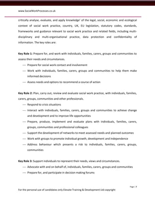 www.SocialWorkProcesses.co.uk


critically analyse, evaluate, and apply knowledge’ of the legal, social, economic and ecological
context of social work practice, country, UK, EU legislation, statutory codes, standards,
frameworks and guidance relevant to social work practice and related fields, including multi-
disciplinary and multi-organisational practice, data protection and confidentiality of
information. The key roles are:


Key Role 1: Prepare for, and work with individuals, families, carers, groups and communities to
assess their needs and circumstances.
    Prepare for social work contact and involvement
    Work with individuals, families, carers, groups and communities to help them make
       informed decisions
    Assess needs and options to recommend a course of action


Key Role 2: Plan, carry out, review and evaluate social work practice, with individuals, families,
carers, groups, communities and other professionals.
    Respond to crisis situations
    Interact with individuals, families, carers, groups and communities to achieve change
       and development and to improve life opportunities
    Prepare, produce, implement and evaluate plans with individuals, families, carers,
       groups, communities and professional colleagues
    Support the development of networks to meet assessed needs and planned outcomes
    Work with groups to promote individual growth, development and independence
    Address behaviour which presents a risk to individuals, families, carers, groups,
       communities


Key Role 3: Support individuals to represent their needs, views and circumstances.
    Advocate with and on behalf of, individuals, families, carers, groups and communities
    Prepare for, and participate in decision making forums



                                                                                            Page | 7
For the personal use of candidates only Elevate Training & Development Ltd copyright
 