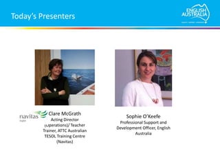 Today’s Presenters
Sophie O’Keefe
Professional Support and
Development Officer, English
Australia
Clare McGrath
Acting Director
(Operations)/ Teacher
Trainer, ATTC Australian
TESOL Training Centre
(Navitas)
 