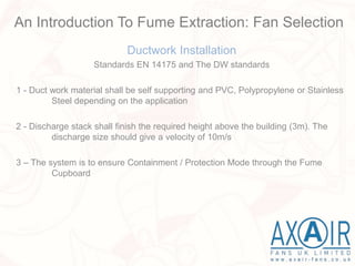 Ductwork Installation
Standards EN 14175 and The DW standards
1 - Duct work material shall be self supporting and PVC, Polypropylene or Stainless
Steel depending on the application
2 - Discharge stack shall finish the required height above the building (3m). The
discharge size should give a velocity of 10m/s
3 – The system is to ensure Containment / Protection Mode through the Fume
Cupboard
An Introduction To Fume Extraction: Fan Selection
 
