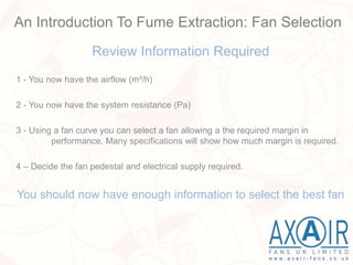 Review Information Required
1 - You now have the airflow (m³/h)
2 - You now have the system resistance (Pa)
3 - Using a fan curve you can select a fan allowing a the required margin in
performance. Many specifications will show how much margin is required.
4 – Decide the fan pedestal and electrical supply required.
You should now have enough information to select the best fan
An Introduction To Fume Extraction: Fan Selection
 