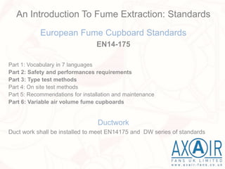 European Fume Cupboard Standards
EN14-175
Part 1: Vocabulary in 7 languages
Part 2: Safety and performances requirements
Part 3: Type test methods
Part 4: On site test methods
Part 5: Recommendations for installation and maintenance
Part 6: Variable air volume fume cupboards
Ductwork
Duct work shall be installed to meet EN14175 and DW series of standards
An Introduction To Fume Extraction: Standards
 
