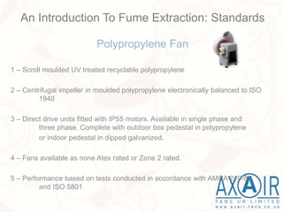 Polypropylene Fan
1 – Scroll moulded UV treated recyclable polypropylene
2 – Centrifugal impeller in moulded polypropylene electronically balanced to ISO
1940
3 – Direct drive units fitted with IP55 motors. Available in single phase and
three phase. Complete with outdoor box pedestal in polypropylene
or indoor pedestal in dipped galvanized.
4 – Fans available as none Atex rated or Zone 2 rated.
5 – Performance based on tests conducted in accordance with AMCA 210-85
and ISO 5801
An Introduction To Fume Extraction: Standards
 