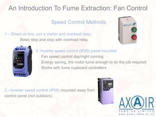 Speed Control Methods
1 – Direct on line, use a starter and overload relay.
Basic stop and stop with overload relay.
2- Inverter speed control (IP20) panel mounted
Fan speed control day/night running
Energy saving, the motor turns enough to do the job required
Works with fume cupboard controllers
3 - Inverter speed control (IP66) mounted away from
control panel (not outdoors)
An Introduction To Fume Extraction: Fan Control
 