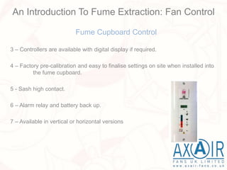 Fume Cupboard Control
3 – Controllers are available with digital display if required.
4 – Factory pre-calibration and easy to finalise settings on site when installed into
the fume cupboard.
5 - Sash high contact.
6 – Alarm relay and battery back up.
7 – Available in vertical or horizontal versions
An Introduction To Fume Extraction: Fan Control
 