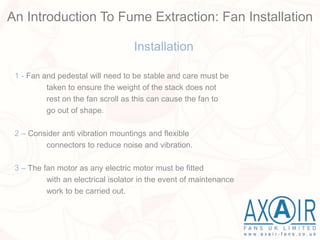 Installation
1 - Fan and pedestal will need to be stable and care must be
taken to ensure the weight of the stack does not
rest on the fan scroll as this can cause the fan to
go out of shape.
2 – Consider anti vibration mountings and flexible
connectors to reduce noise and vibration.
3 – The fan motor as any electric motor must be fitted
with an electrical isolator in the event of maintenance
work to be carried out.
An Introduction To Fume Extraction: Fan Installation
 