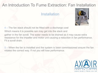 Installation
4 – The fan stack should not be fitted with a discharge cowl
Which means it is possible rain may get into the stack and
gather in the fan scroll. The water needs to be drained as it may cause extra
resistance for the impeller and motor unit causing a reduction in fan performance.
Fit a scroll drain.
5 – When the fan is installed and the system is been commissioned ensure the fan
rotates the correct way. If not you will lose performance.
An Introduction To Fume Extraction: Fan Installation
 