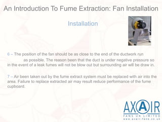 Installation
6 – The position of the fan should be as close to the end of the ductwork run
as possible. The reason been that the duct is under negative pressure so
in the event of a leak fumes will not be blow out but surrounding air will be draw in.
7 – Air been taken out by the fume extract system must be replaced with air into the
area. Failure to replace extracted air may result reduce performance of the fume
cupboard.
An Introduction To Fume Extraction: Fan Installation
 