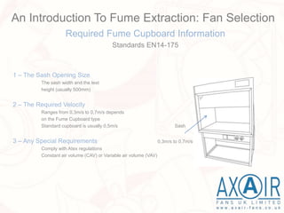 Required Fume Cupboard Information
Standards EN14-175
1 – The Sash Opening Size
The sash width and the test
height (usually 500mm)
2 – The Required Velocity
Ranges from 0,3m/s to 0,7m/s depends
on the Fume Cupboard type
Standard cupboard is usually 0,5m/s Sash
3 – Any Special Requirements 0,3m/s to 0,7m/s
Comply with Atex regulations
Constant air volume (CAV) or Variable air volume (VAV)
An Introduction To Fume Extraction: Fan Selection
 