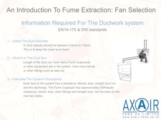 Information Required For The Ductwork system
EN14-175 & DW standards
1 – Select The Duct Diameter
In duct velocity should be between 5,5m/s to 7,5m/s.
This is to keep the noise level down
2 – What Is In The Duct Run
Length of the duct run. How many Fume Cupboards
or other equipment are in the system. How many bends
or other fittings such as tees etc
3 – Calculate The System’s Resistance
Each item in the system has a resistance. Bends, tees, straight duct run
and the discharge. The Fume Cupboard has approximately 60Pascals
resistance, bends, tees, other fittings and straight duct can be seen on the
next two slides.
An Introduction To Fume Extraction: Fan Selection
 