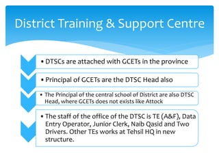 •DTSCs are attached with GCETs in the province
•Principal of GCETs are the DTSC Head also
• The Principal of the central school of District are also DTSC
Head, where GCETs does not exists like Attock
•The staff of the office of the DTSC is TE (A&F), Data
Entry Operator, Junior Clerk, Naib Qasid and Two
Drivers. Other TEs works at Tehsil HQ in new
structure.
District Training & Support Centre
 