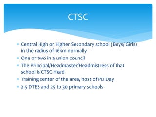  Central High or Higher Secondary school (Boys/ Girls)
in the radius of 16km normally
 One or two in a union council
 The Principal/Headmaster/Headmistress of that
school is CTSC Head
 Training center of the area, host of PD Day
 2-5 DTES and 25 to 30 primary schools
CTSC
 