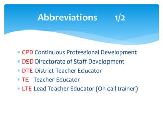 Abbreviations 1/2
 CPD Continuous Professional Development
 DSD Directorate of Staff Development
 DTE District Teacher Educator
 TE Teacher Educator
 LTE Lead Teacher Educator (On call trainer)
 