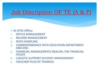 Job Discription OF TE (A & F)
 At DTSC Office:
1. OFFICE MANAGEMENT
2. RECORD MANAGEMENT
3. DATA HANDLING
4. CORRESPONDENCE WITH EDUCATION DEPARTMENT
AND DSD.
5. FINANCIAL MANAGEMENT/ DEALING THE FINANCIAL
ISSUES
6. LOGISTIC SUPPORT IN EVENT MANAGEMENT
7. VOUCHED FILES OF TRAINIGS
 