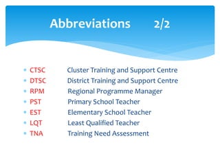 Abbreviations 2/2
 CTSC Cluster Training and Support Centre
 DTSC District Training and Support Centre
 RPM Regional Programme Manager
 PST Primary School Teacher
 EST Elementary School Teacher
 LQT Least Qualified Teacher
 TNA Training Need Assessment
 