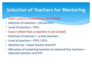 Selection of Teachers for Mentoring
 Case-1: (Up to 4 teaschers in one school)
 Selection of teachers = All teachers
 Level of teachers = PSTs
 Case-2: (More than 4 teachers in one school)
 Selection of teachers = 4 best teachers
 Level of teachers = PSTs / ESTs
 Selection by = Head Teacher and DTE
 Allocation of remaining teachers to selected four teachers =
Selected teachers and DTE
 