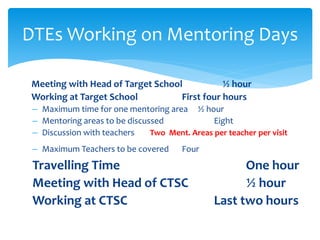 DTEs Working on Mentoring Days
Meeting with Head of Target School ½ hour
Working at Target School First four hours
– Maximum time for one mentoring area ½ hour
– Mentoring areas to be discussed Eight
– Discussion with teachers Two Ment. Areas per teacher per visit
– Maximum Teachers to be covered Four
Travelling Time One hour
Meeting with Head of CTSC ½ hour
Working at CTSC Last two hours
 