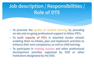 Job description / Responsibilities /
Role of DTE
 To promote the quality of student learning by providing
on-site and on going professional support to fellow PSTs.
 To build capacity of PSTs in attached cluster schools
enabling them to initiate, plan and implement activities to
enhance their own competency as well as child learning.
 To participate in training courses and other professional
development activities organized by DSD or other
institutions designated by the DSD.
 