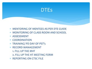 DTEs
 MENTORING OF MENTEES AS PER DTE GUIDE
 MONITORING OF CLASS ROOM AND SCHOOL
 ASSESSMENT
 COORDINATION
 TRAINING/ PD DAY OF PST’s
 RECORD MANAGEMENT
1. FILL UP THE MVF
2. FILL UP THE HT MEETING FORM
 REPORTING ON CTSC FILE
 