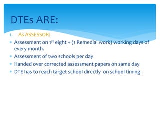 1. As ASSESSOR:
 Assessment on 1st eight + (1 Remedial work) working days of
every month.
 Assessment of two schools per day
 Handed over corrected assessment papers on same day
 DTE has to reach target school directly on school timing.
DTEs ARE:
 