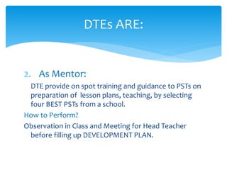 DTEs ARE:
2. As Mentor:
DTE provide on spot training and guidance to PSTs on
preparation of lesson plans, teaching, by selecting
four BEST PSTs from a school.
How to Perform?
Observation in Class and Meeting for Head Teacher
before filling up DEVELOPMENT PLAN.
 