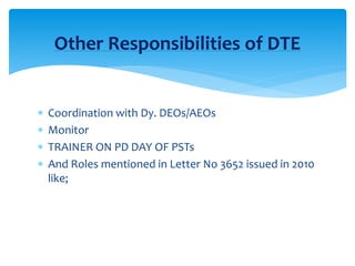 Other Responsibilities of DTE
 Coordination with Dy. DEOs/AEOs
 Monitor
 TRAINER ON PD DAY OF PSTs
 And Roles mentioned in Letter No 3652 issued in 2010
like;
 