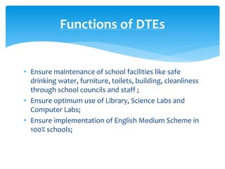 Functions of DTEs
• Ensure maintenance of school facilities like safe
drinking water, furniture, toilets, building, cleanliness
through school councils and staff ;
• Ensure optimum use of Library, Science Labs and
Computer Labs;
• Ensure implementation of English Medium Scheme in
100% schools;
 