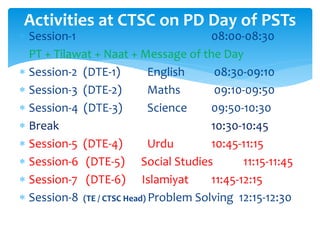 Activities at CTSC on PD Day of PSTs
 Session-1 08:00-08:30
PT + Tilawat + Naat + Message of the Day
 Session-2 (DTE-1) English 08:30-09:10
 Session-3 (DTE-2) Maths 09:10-09:50
 Session-4 (DTE-3) Science 09:50-10:30
 Break 10:30-10:45
 Session-5 (DTE-4) Urdu 10:45-11:15
 Session-6 (DTE-5) Social Studies 11:15-11:45
 Session-7 (DTE-6) Islamiyat 11:45-12:15
 Session-8 (TE / CTSC Head) Problem Solving 12:15-12:30
 