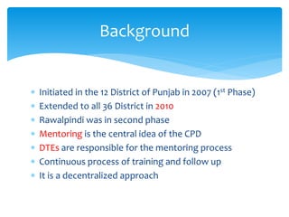  Initiated in the 12 District of Punjab in 2007 (1st Phase)
 Extended to all 36 District in 2010
 Rawalpindi was in second phase
 Mentoring is the central idea of the CPD
 DTEs are responsible for the mentoring process
 Continuous process of training and follow up
 It is a decentralized approach
Background
 