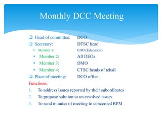  Head of committee: DCO
 Secretary: DTSC head
 Member 1: EDO (Education)
 Member 2: All DEOs
 Member 3: DMO
 Member 4: CTSC heads of tehsil
 Place of meeting: DCO office
Functions:
1. To address issues reported by their subordinates
2. To propose solution to un-resolved issues
3. To send minutes of meeting to concerned RPM
Monthly DCC Meeting
 