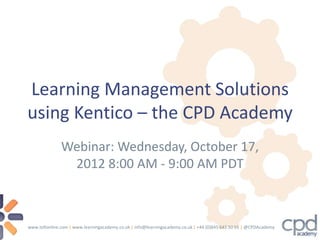 Learning Management Solutions
using Kentico – the CPD Academy
               Webinar: Wednesday, October 17,
                2012 8:00 AM - 9:00 AM PDT



www.tellonline.com | www.learningacademy.co.uk | info@learningacademy.co.uk | +44 (0)845 643 50 55 | @CPDAcademy
 