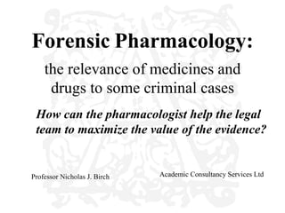 Forensic Pharmacology:
    the relevance of medicines and
     drugs to some criminal cases
 How can the pharmacologist help the legal
 team to maximize the value of the evidence?


Professor Nicholas J. Birch   Academic Consultancy Services Ltd
 