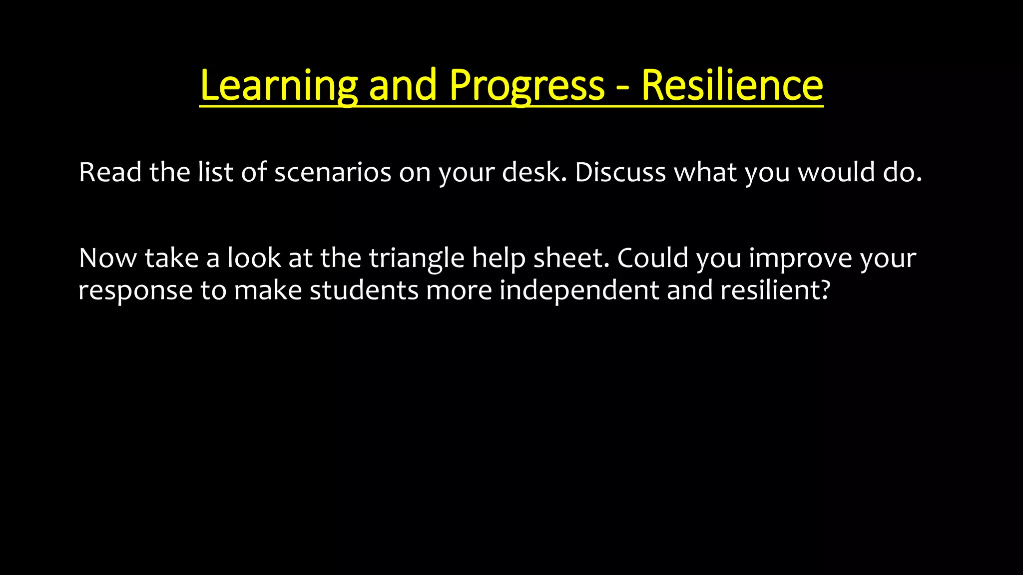 Learning and Progress - Resilience
Read the list of scenarios on your desk. Discuss what you would do.
Now take a look at the triangle help sheet. Could you improve your
response to make students more independent and resilient?
 