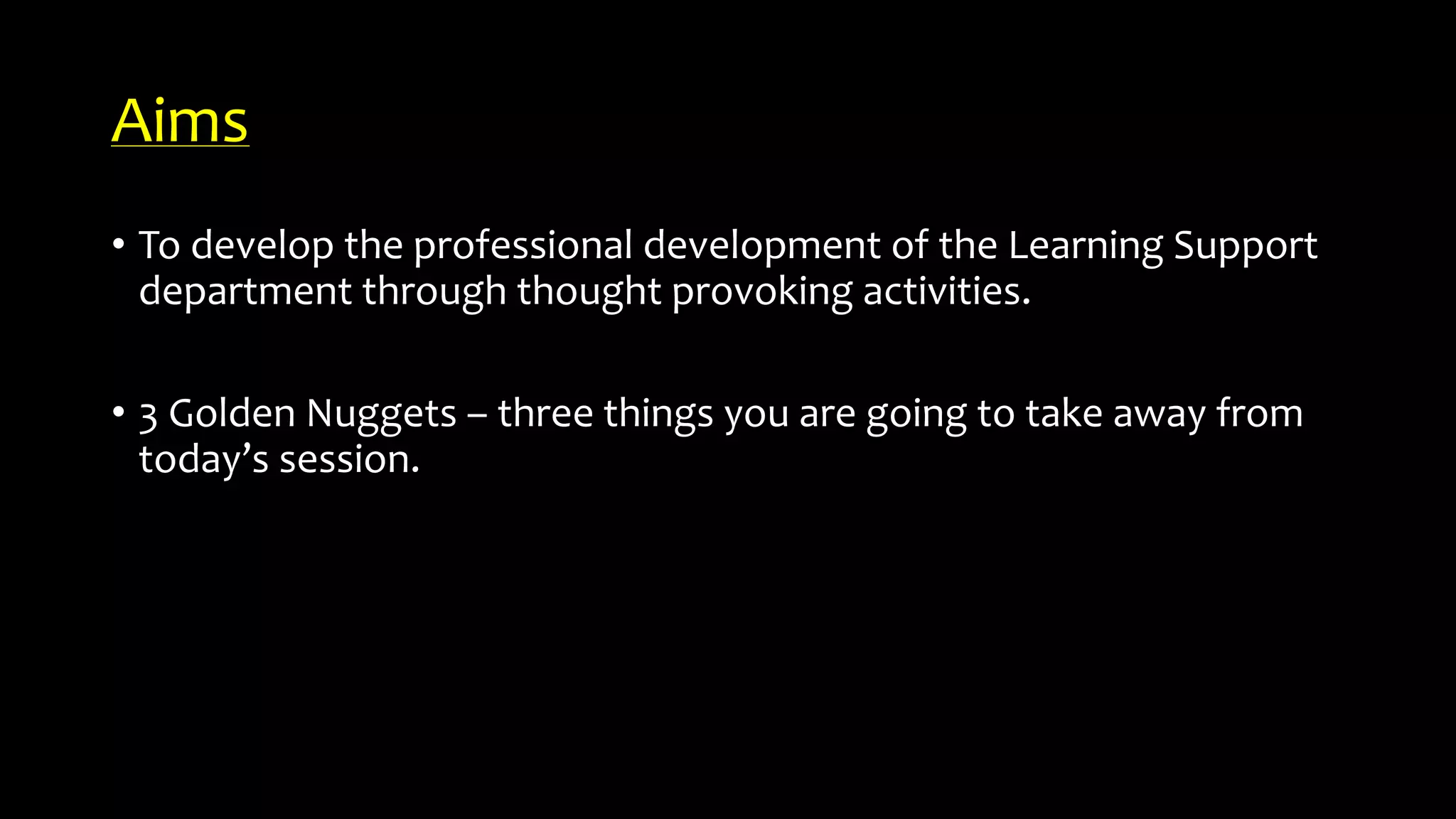 Aims
• To develop the professional development of the Learning Support
department through thought provoking activities.
• 3 Golden Nuggets – three things you are going to take away from
today’s session.
 