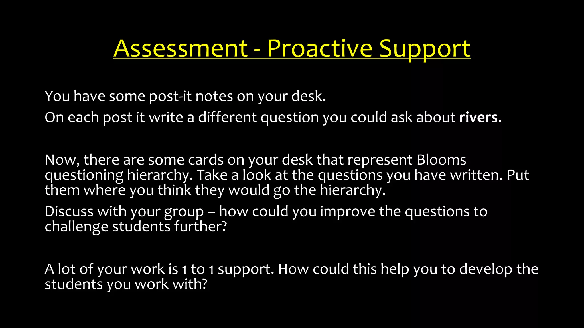 Assessment - Proactive Support
You have some post-it notes on your desk.
On each post it write a different question you could ask about rivers.
Now, there are some cards on your desk that represent Blooms
questioning hierarchy. Take a look at the questions you have written. Put
them where you think they would go the hierarchy.
Discuss with your group – how could you improve the questions to
challenge students further?
A lot of your work is 1 to 1 support. How could this help you to develop the
students you work with?
 