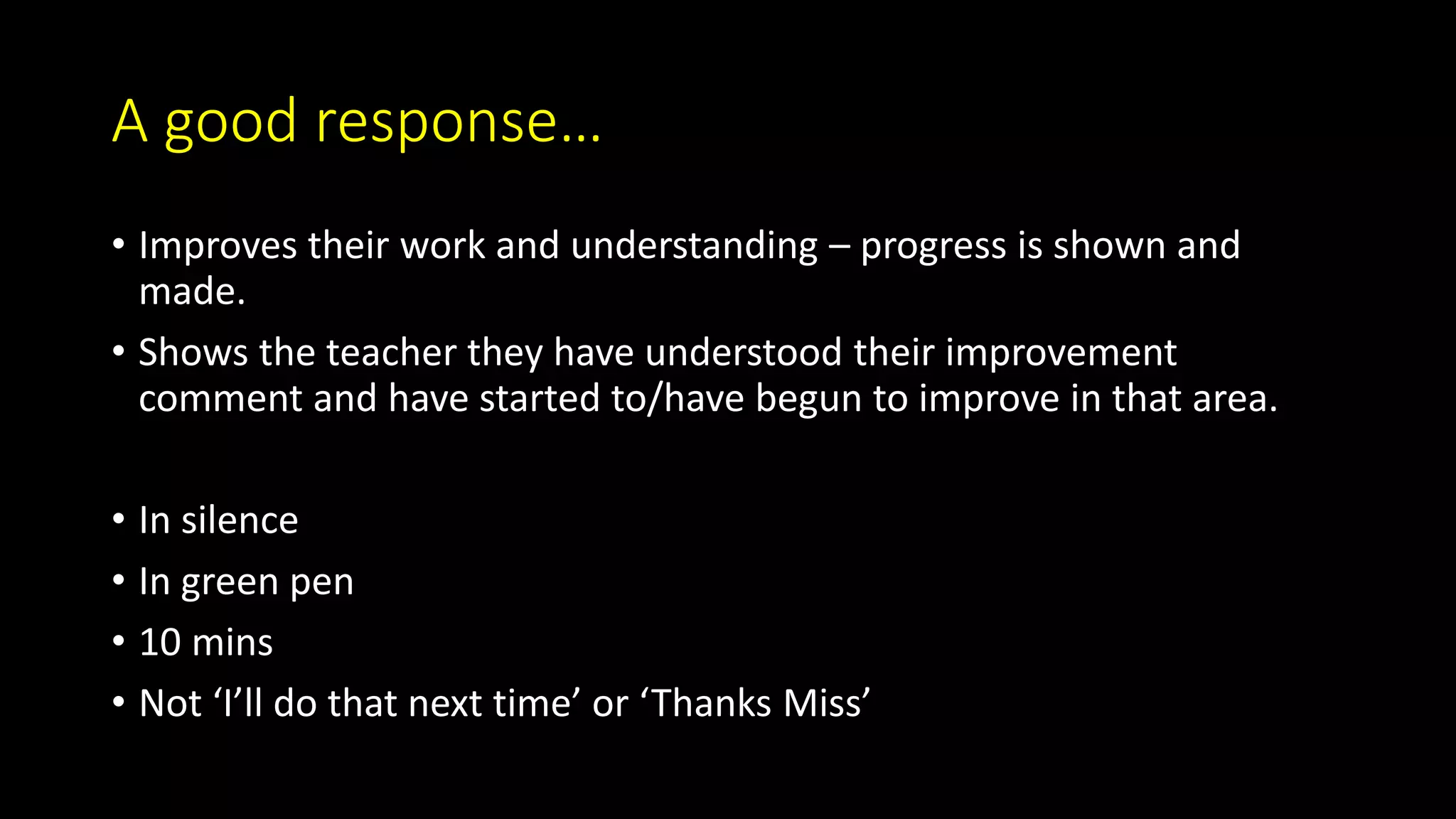 A good response…
• Improves their work and understanding – progress is shown and
made.
• Shows the teacher they have understood their improvement
comment and have started to/have begun to improve in that area.
• In silence
• In green pen
• 10 mins
• Not ‘I’ll do that next time’ or ‘Thanks Miss’
 