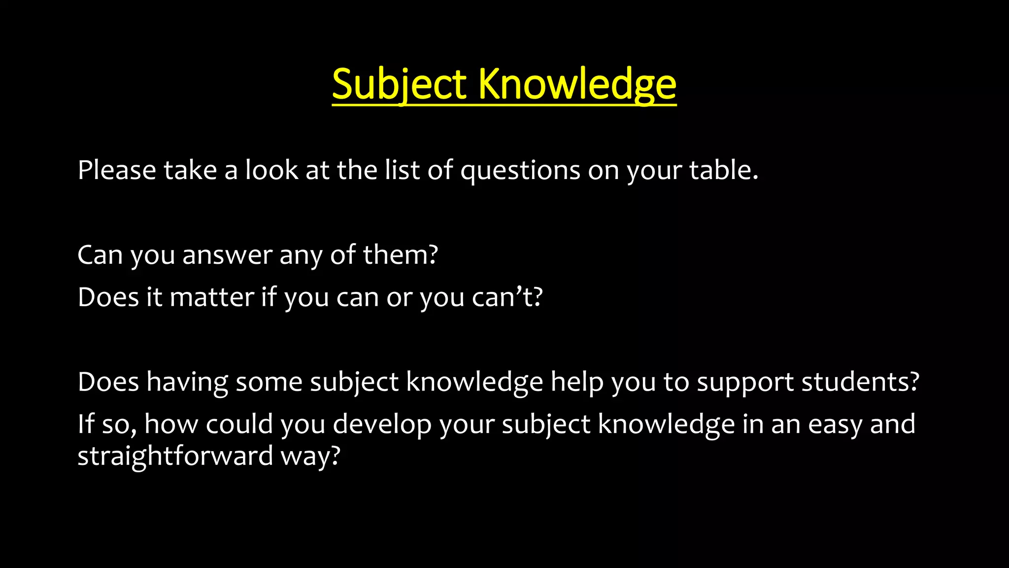 Subject Knowledge
Please take a look at the list of questions on your table.
Can you answer any of them?
Does it matter if you can or you can’t?
Does having some subject knowledge help you to support students?
If so, how could you develop your subject knowledge in an easy and
straightforward way?
 