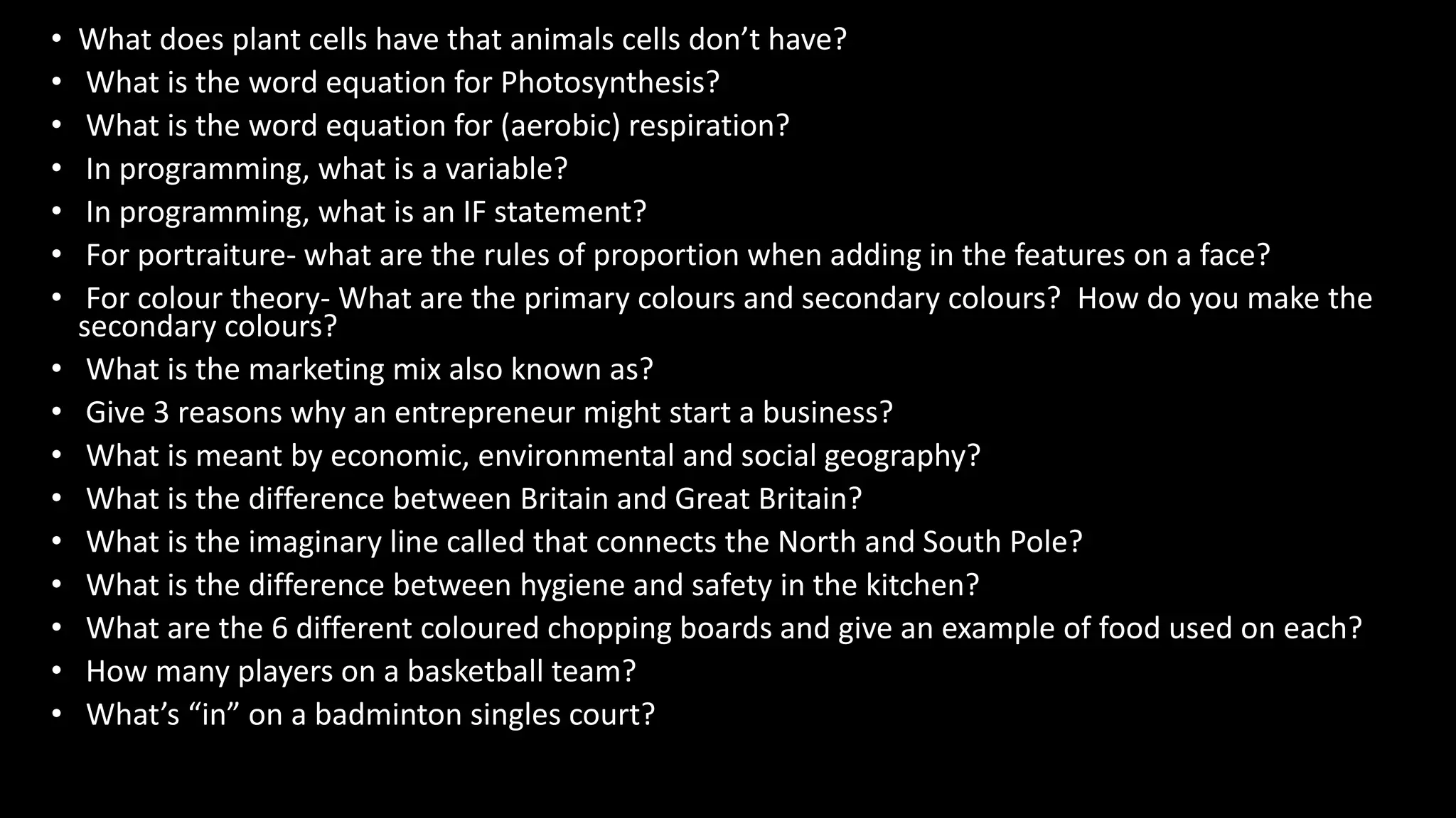 • What does plant cells have that animals cells don’t have?
• What is the word equation for Photosynthesis?
• What is the word equation for (aerobic) respiration?
• In programming, what is a variable?
• In programming, what is an IF statement?
• For portraiture- what are the rules of proportion when adding in the features on a face?
• For colour theory- What are the primary colours and secondary colours? How do you make the
secondary colours?
• What is the marketing mix also known as?
• Give 3 reasons why an entrepreneur might start a business?
• What is meant by economic, environmental and social geography?
• What is the difference between Britain and Great Britain?
• What is the imaginary line called that connects the North and South Pole?
• What is the difference between hygiene and safety in the kitchen?
• What are the 6 different coloured chopping boards and give an example of food used on each?
• How many players on a basketball team?
• What’s “in” on a badminton singles court?
 