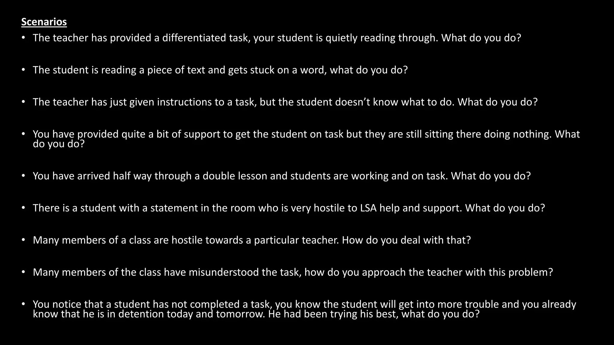 Scenarios
• The teacher has provided a differentiated task, your student is quietly reading through. What do you do?
• The student is reading a piece of text and gets stuck on a word, what do you do?
• The teacher has just given instructions to a task, but the student doesn’t know what to do. What do you do?
• You have provided quite a bit of support to get the student on task but they are still sitting there doing nothing. What
do you do?
• You have arrived half way through a double lesson and students are working and on task. What do you do?
• There is a student with a statement in the room who is very hostile to LSA help and support. What do you do?
• Many members of a class are hostile towards a particular teacher. How do you deal with that?
• Many members of the class have misunderstood the task, how do you approach the teacher with this problem?
• You notice that a student has not completed a task, you know the student will get into more trouble and you already
know that he is in detention today and tomorrow. He had been trying his best, what do you do?
 