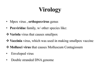 Virology
• Mpox virus , orthopoxvirus genus
• Poxviridae family, w/ other species like:
 Variola virus that causes smallpox
 Vaccinia virus, which was used in making smallpox vaccine
 Mollusci virus that causes Molluscum Contagiosum
• Enveloped virus
• Double stranded DNA genome
 