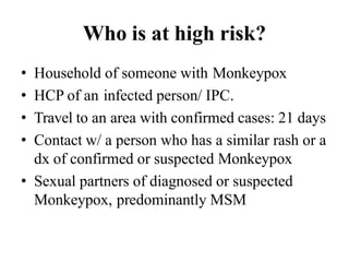 Who is at high risk?
• Household of someone with Monkeypox
• HCP of an infected person/ IPC.
• Travel to an area with confirmed cases: 21 days
• Contact w/ a person who has a similar rash or a
dx of confirmed or suspected Monkeypox
• Sexual partners of diagnosed or suspected
Monkeypox, predominantly MSM
 