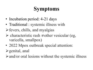 Symptoms
• Incubation period: 4-21 days
• Traditional : systemic illness with
fevers, chills, and myalgias
 characteristic rash ≠other vesicular (eg,
varicella, smallpox)
• 2022 Mpox outbreak special attention:
genital, anal
and/or oral lesions without the systemic illness
 