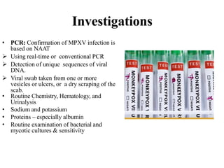 Investigations
• PCR: Confirmation of MPXV infection is
based on NAAT
 Using real-time or conventional PCR
 Detection of unique sequences of viral
DNA.
 Viral swab taken from one or more
vesicles or ulcers, or a dry scraping of the
scab.
• Routine Chemistry, Hematology, and
Urinalysis
• Sodium and potassium
• Proteins – especially albumin
• Routine examination of bacterial and
mycotic cultures & sensitivity
 