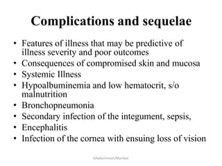 Gilada/Unison/Mumbai
Complications and sequelae
• Features of illness that may be predictive of
illness severity and poor outcomes
• Consequences of compromised skin and mucosa
• Systemic Illness
• Hypoalbuminemia and low hematocrit, s/o
malnutrition
• Bronchopneumonia
• Secondary infection of the integument, sepsis,
• Encephalitis
• Infection of the cornea with ensuing loss of vision
 