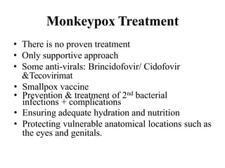 Monkeypox Treatment
• There is no proven treatment
• Only supportive approach
• Some anti-virals: Brincidofovir/ Cidofovir
&Tecovirimat
• Smallpox vaccine
• Prevention & treatment of 2nd bacterial
infections + complications
• Ensuring adequate hydration and nutrition
• Protecting vulnerable anatomical locations such as
the eyes and genitals.
 