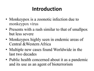 Introduction
• Monkeypox is a zoonotic infection due to
monkeypox virus
• Presents with a rash similar to that of smallpox
but less severe
• Monkeypox highly seen in endemic areas of
Central &Western Africa
• Multiple new cases found Worldwide in the
last two decades
• Public health concerned about it as a pandemic
and its use as an agent of bioterrorism
 