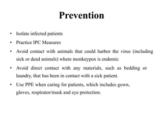 Prevention
• Isolate infected patients
• Practice IPC Measures
• Avoid contact with animals that could harbor the virus (including
sick or dead animals) where monkeypox is endemic
• Avoid direct contact with any materials, such as bedding or
laundry, that has been in contact with a sick patient.
• Use PPE when caring for patients, which includes gown,
gloves, respirator/mask and eye protection.
 