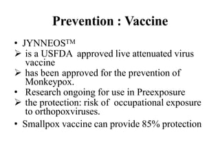 Prevention : Vaccine
• JYNNEOSTM
 is a USFDA approved live attenuated virus
vaccine
 has been approved for the prevention of
Monkeypox.
• Research ongoing for use in Preexposure
 the protection: risk of occupational exposure
to orthopoxviruses.
• Smallpox vaccine can provide 85% protection
 