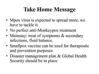 Take Home Message
• Mpox virus is expected to spread more, we
have to tackle it
• No perfect anti-Monkeypox treatment
• Mainstay: treat of symptoms & secondary
infections, fluid balance.
• Smallpox vaccine can be used for therapeutic
and prevention purposes
• Disaster management plan & Global Health
Security should be in place
 